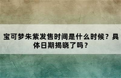 宝可梦朱紫发售时间是什么时候？具体日期揭晓了吗？