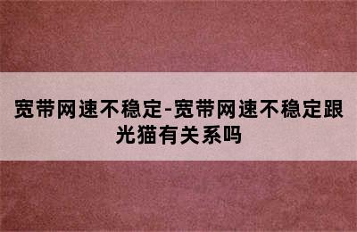 宽带网速不稳定-宽带网速不稳定跟光猫有关系吗