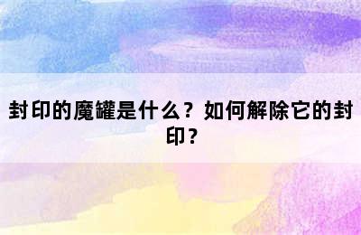 封印的魔罐是什么？如何解除它的封印？