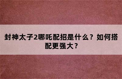 封神太子2哪吒配招是什么？如何搭配更强大？