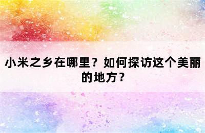 小米之乡在哪里？如何探访这个美丽的地方？