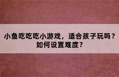 小鱼吃吃吃小游戏，适合孩子玩吗？如何设置难度？