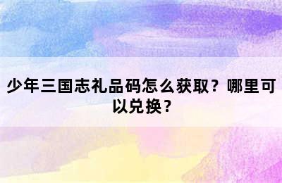 少年三国志礼品码怎么获取？哪里可以兑换？