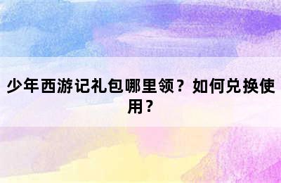 少年西游记礼包哪里领？如何兑换使用？