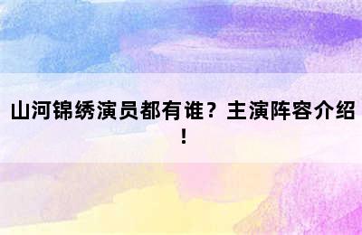 山河锦绣演员都有谁？主演阵容介绍！