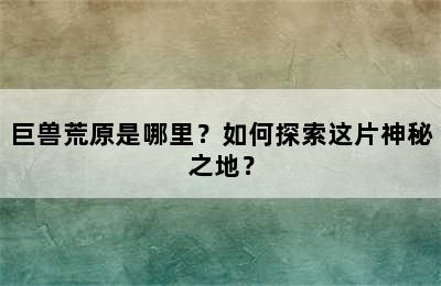 巨兽荒原是哪里？如何探索这片神秘之地？