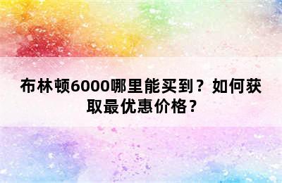 布林顿6000哪里能买到？如何获取最优惠价格？