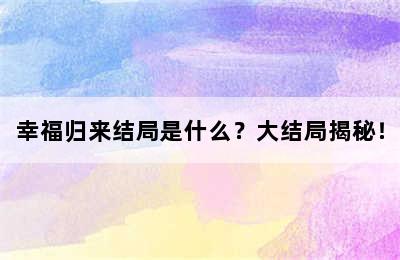 幸福归来结局是什么？大结局揭秘！