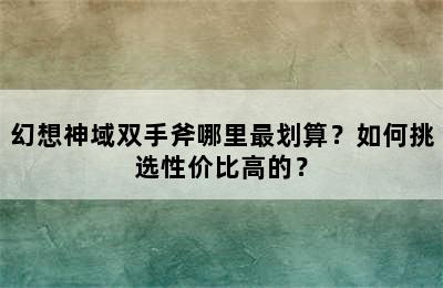 幻想神域双手斧哪里最划算？如何挑选性价比高的？