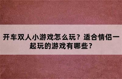 开车双人小游戏怎么玩？适合情侣一起玩的游戏有哪些？