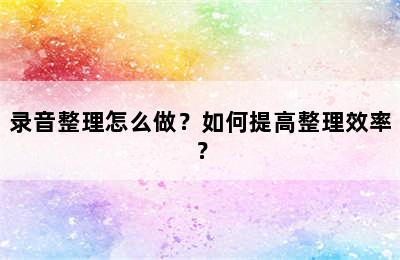 录音整理怎么做？如何提高整理效率？