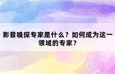 影音嗅探专家是什么？如何成为这一领域的专家？