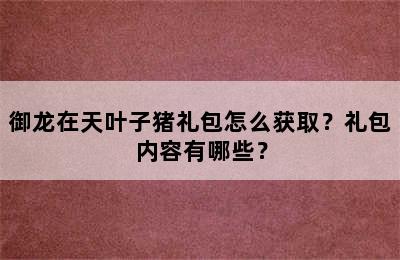 御龙在天叶子猪礼包怎么获取？礼包内容有哪些？