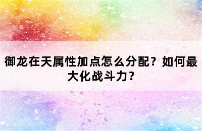 御龙在天属性加点怎么分配？如何最大化战斗力？