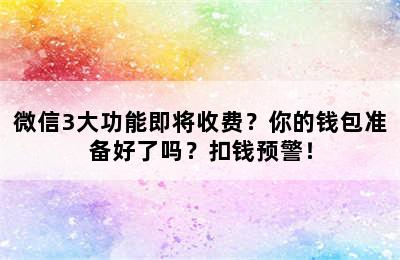 微信3大功能即将收费？你的钱包准备好了吗？扣钱预警！