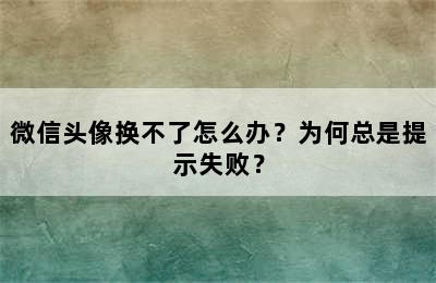 微信头像换不了怎么办？为何总是提示失败？