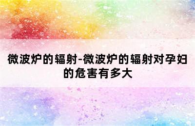 微波炉的辐射-微波炉的辐射对孕妇的危害有多大