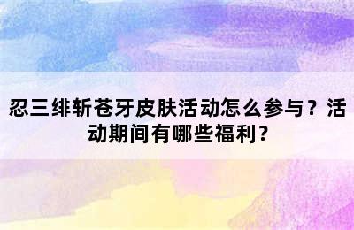 忍三绯斩苍牙皮肤活动怎么参与？活动期间有哪些福利？