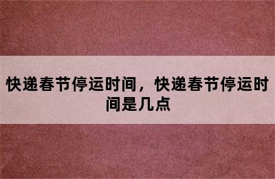 快递春节停运时间，快递春节停运时间是几点