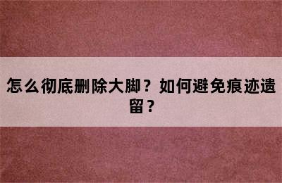 怎么彻底删除大脚？如何避免痕迹遗留？