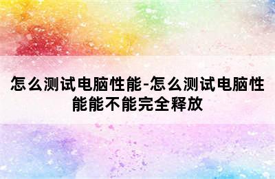 怎么测试电脑性能-怎么测试电脑性能能不能完全释放