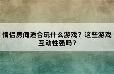 情侣房间适合玩什么游戏？这些游戏互动性强吗？