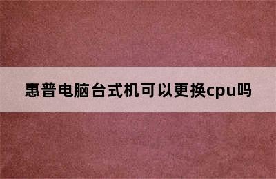 惠普电脑台式机可以更换cpu吗