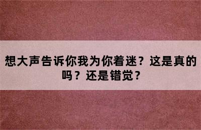 想大声告诉你我为你着迷？这是真的吗？还是错觉？