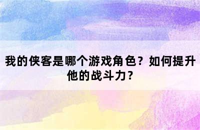 我的侠客是哪个游戏角色？如何提升他的战斗力？