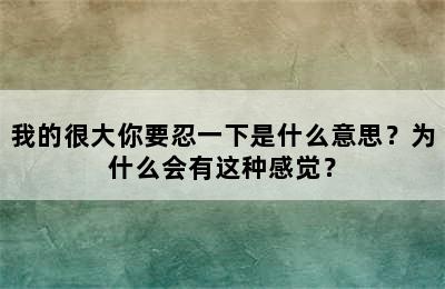 我的很大你要忍一下是什么意思？为什么会有这种感觉？