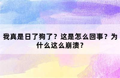 我真是日了狗了？这是怎么回事？为什么这么崩溃？