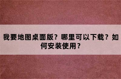 我要地图桌面版？哪里可以下载？如何安装使用？