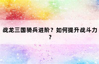 战龙三国骑兵进阶？如何提升战斗力？