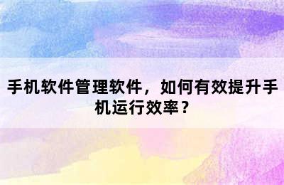 手机软件管理软件，如何有效提升手机运行效率？