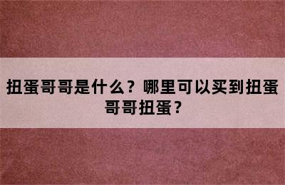 扭蛋哥哥是什么？哪里可以买到扭蛋哥哥扭蛋？