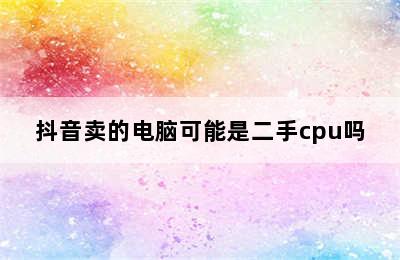 抖音卖的电脑可能是二手cpu吗