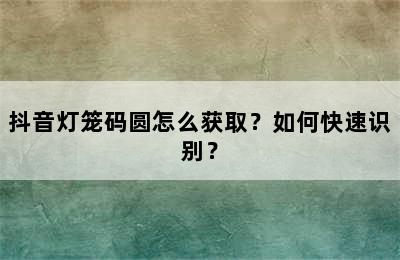 抖音灯笼码圆怎么获取？如何快速识别？