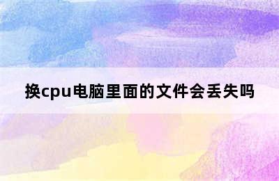 换cpu电脑里面的文件会丢失吗