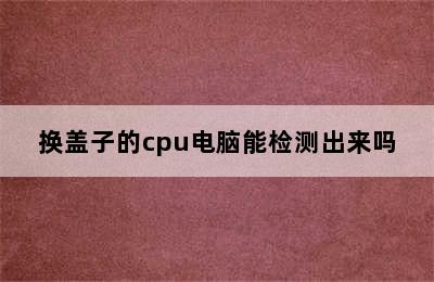 换盖子的cpu电脑能检测出来吗