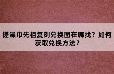 搓澡巾先祖复刻兑换图在哪找？如何获取兑换方法？