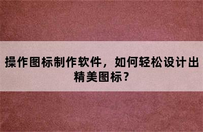 操作图标制作软件，如何轻松设计出精美图标？