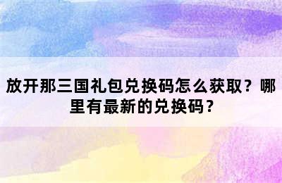 放开那三国礼包兑换码怎么获取？哪里有最新的兑换码？