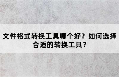 文件格式转换工具哪个好？如何选择合适的转换工具？