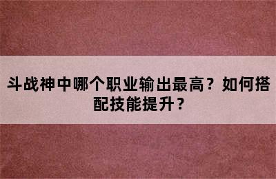 斗战神中哪个职业输出最高？如何搭配技能提升？