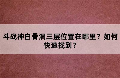 斗战神白骨洞三层位置在哪里？如何快速找到？