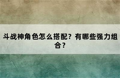 斗战神角色怎么搭配？有哪些强力组合？