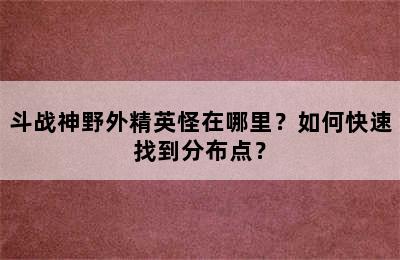 斗战神野外精英怪在哪里？如何快速找到分布点？