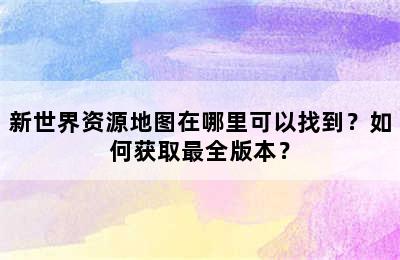 新世界资源地图在哪里可以找到？如何获取最全版本？