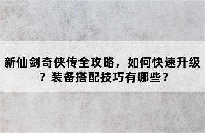 新仙剑奇侠传全攻略，如何快速升级？装备搭配技巧有哪些？