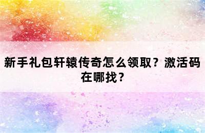 新手礼包轩辕传奇怎么领取？激活码在哪找？